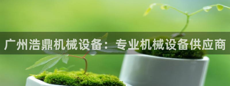 金年会金字招牌诚信至上龙年：广州浩鼎机械设备：专业机械设备供应商