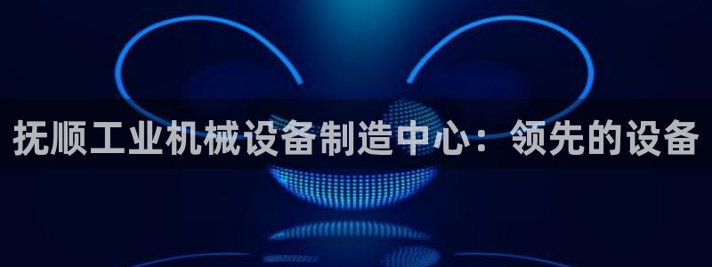 金年会官方网站入口登录手机版下载：抚顺工业机械设备制造中心：领先的设备